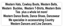 Western Hats, Cowboy Boots, Western Belts, Western Buckles, Western T-Shirts, Western Bolo Ties plus a whole lot more! Western Dance Boots, Dance Shoes, Dancewear. We specialize in accessorizing Country Western Dancers and Line Dancers.